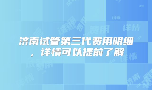 济南试管第三代费用明细,详情可以提前了解