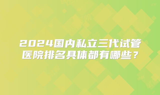 2024国内私立三代试管医院排名具体都有哪些?