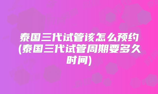 泰国三代试管该怎么预约(泰国三代试管周期要多久时间)