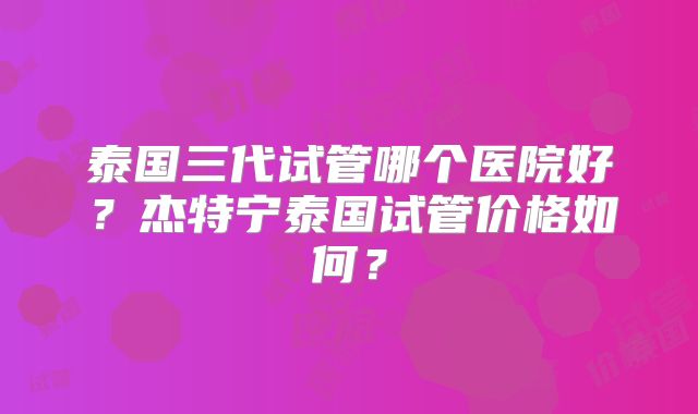 泰国三代试管哪个医院好？杰特宁泰国试管价格如何？