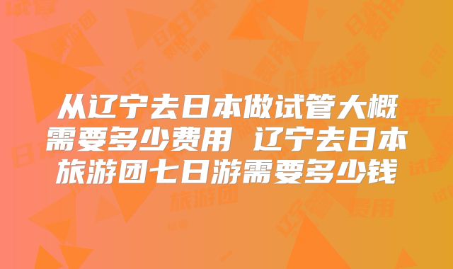 从辽宁去日本做试管大概需要多少费用 辽宁去日本旅游团七日游需要多少钱