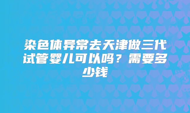 染色体异常去天津做三代试管婴儿可以吗?需要多少钱