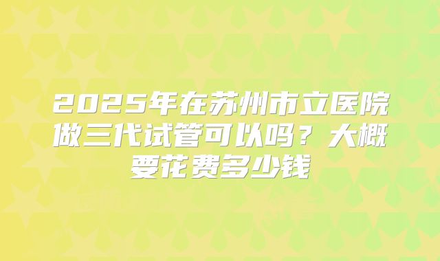 2025年在苏州市立医院做三代试管可以吗?大概要花费多少钱