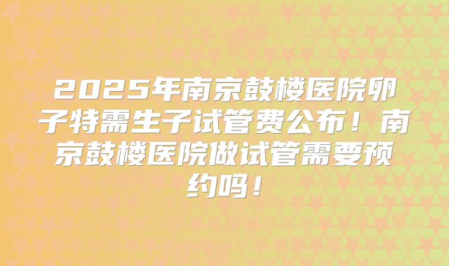 2025年南京鼓楼医院卵子特需生子试管费公布！南京鼓楼医院做试管需要预约吗！