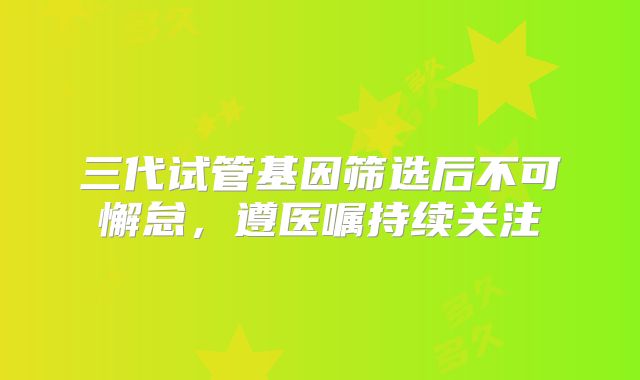 三代试管基因筛选后不可懈怠,遵医嘱持续关注