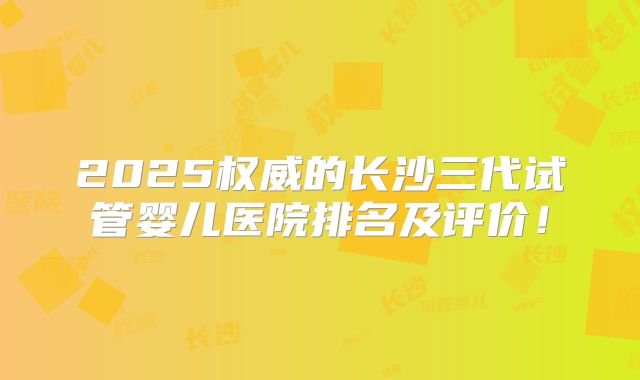 2025权威的长沙三代试管婴儿医院排名及评价！
