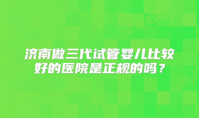 济南做三代试管婴儿比较好的医院是正规的吗？