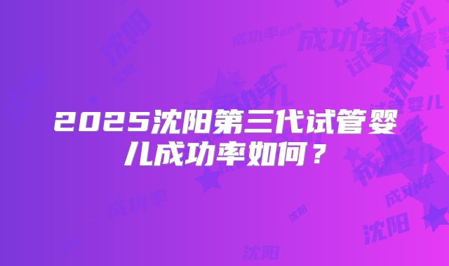 2025沈阳第三代试管婴儿成功率如何?