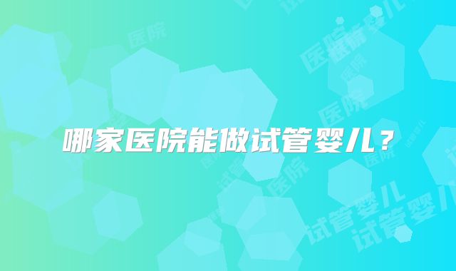 哪家医院能做试管婴儿?