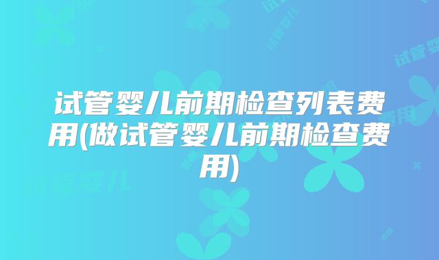 试管婴儿前期检查列表费用(做试管婴儿前期检查费用)