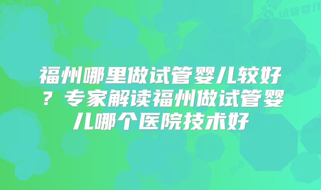 福州哪里做试管婴儿较好？专家解读福州做试管婴儿哪个医院技术好