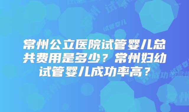 常州公立医院试管婴儿总共费用是多少?常州妇幼试管婴儿成功率高?