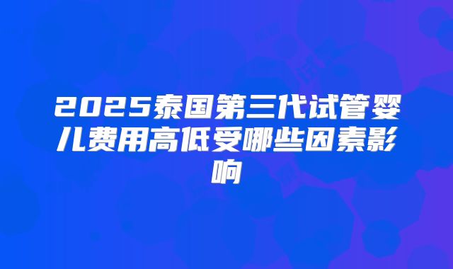 2025泰国第三代试管婴儿费用高低受哪些因素影响