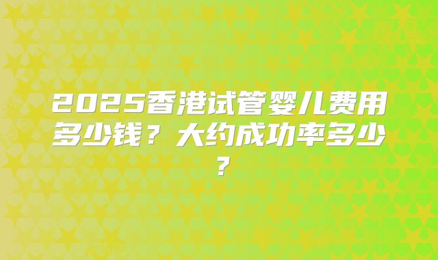 2025香港试管婴儿费用多少钱？大约成功率多少？
