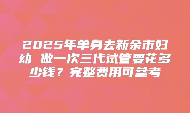 2025年单身去新余市妇幼 做一次三代试管要花多少钱？完整费用可参考