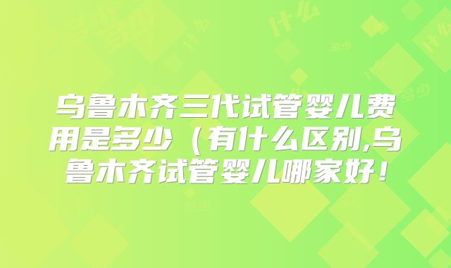 乌鲁木齐三代试管婴儿费用是多少（有什么区别,乌鲁木齐试管婴儿哪家好！