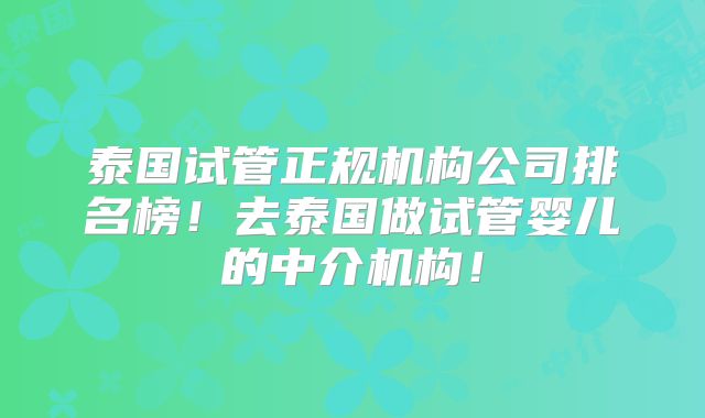 泰国试管正规机构公司排名榜!去泰国做试管婴儿的中介机构!