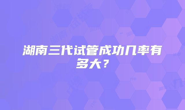 湖南三代试管成功几率有多大?