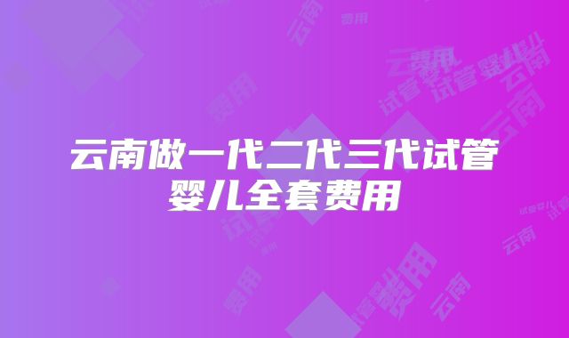 云南做一代二代三代试管婴儿全套费用