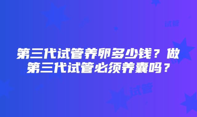 第三代试管养卵多少钱?做第三代试管必须养囊吗?