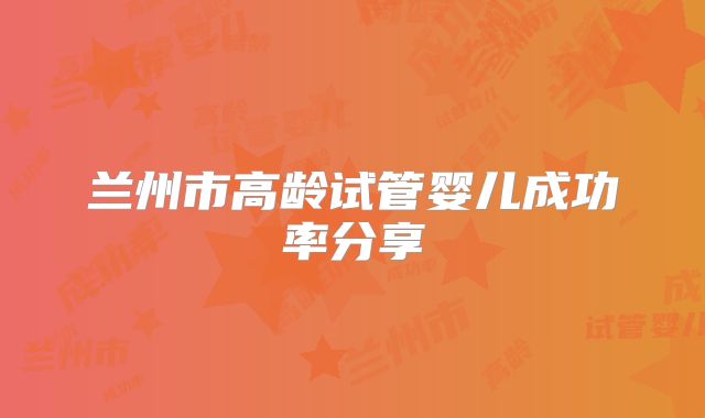 兰州市高龄试管婴儿成功率分享