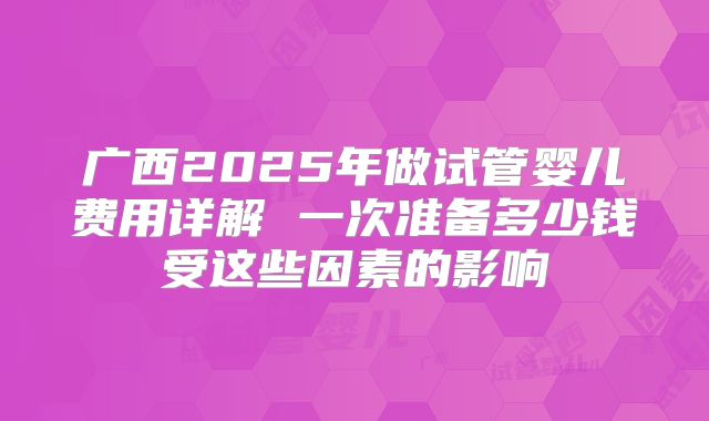 广西2025年做试管婴儿费用详解 一次准备多少钱受这些因素的影响