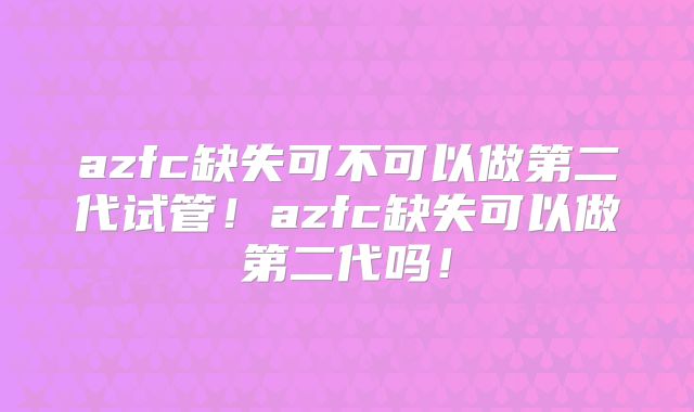 azfc缺失可不可以做第二代试管！azfc缺失可以做第二代吗！