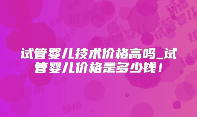 试管婴儿技术价格高吗_试管婴儿价格是多少钱!