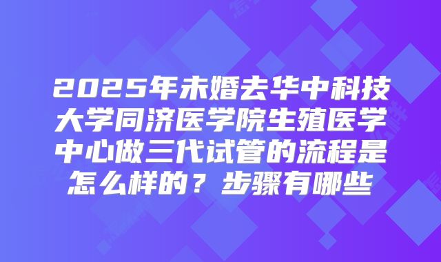 2025年未婚去华中科技大学同济医学院生殖医学中心做三代试管的流程是怎么样的?步骤有哪些