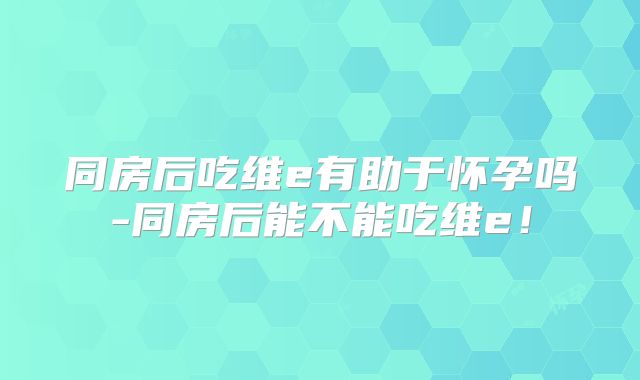 同房后吃维e有助于怀孕吗-同房后能不能吃维e！