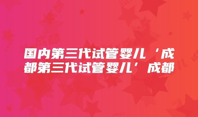 国内第三代试管婴儿‘成都第三代试管婴儿’成都