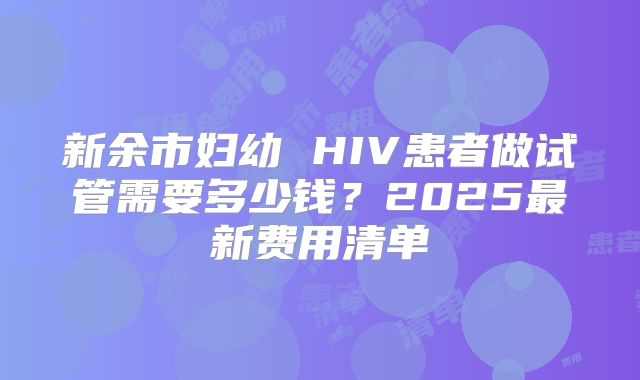 新余市妇幼 HIV患者做试管需要多少钱?2025最新费用清单