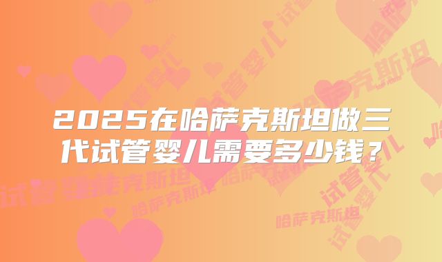 2025在哈萨克斯坦做三代试管婴儿需要多少钱?