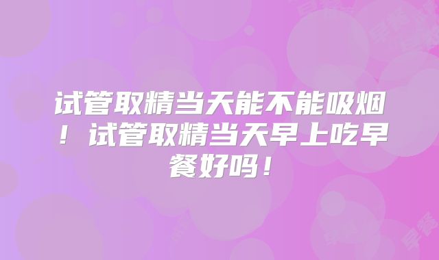 试管取精当天能不能吸烟！试管取精当天早上吃早餐好吗！