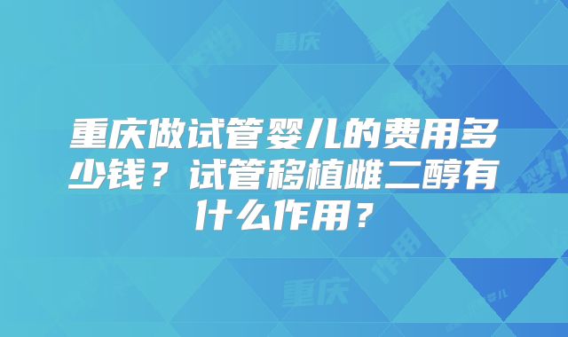 重庆做试管婴儿的费用多少钱?试管移植雌二醇有什么作用?