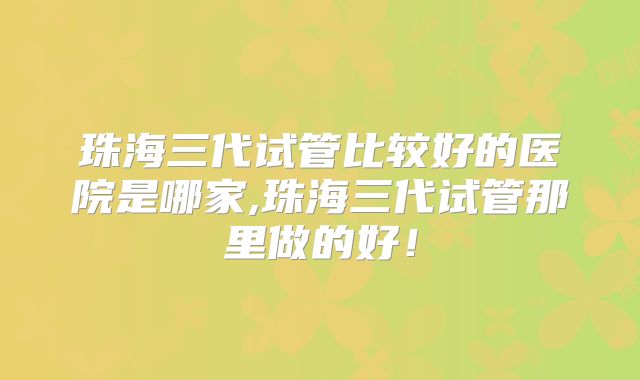 珠海三代试管比较好的医院是哪家,珠海三代试管那里做的好！