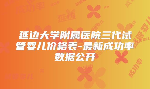 延边大学附属医院三代试管婴儿价格表-最新成功率数据公开