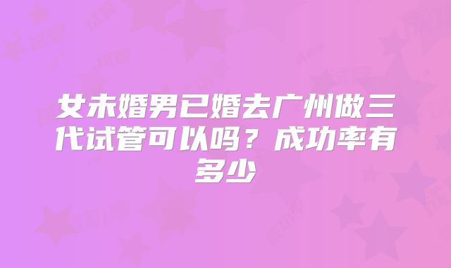 女未婚男已婚去广州做三代试管可以吗?成功率有多少