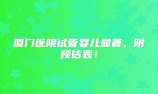 厦门医院试管婴儿显著,附预估表!
