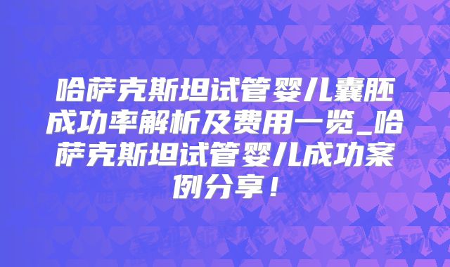 哈萨克斯坦试管婴儿囊胚成功率解析及费用一览_哈萨克斯坦试管婴儿成功案例分享!