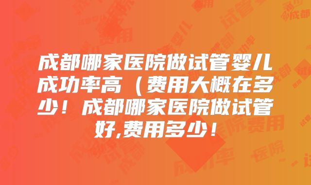 成都哪家医院做试管婴儿成功率高（费用大概在多少！成都哪家医院做试管好,费用多少！