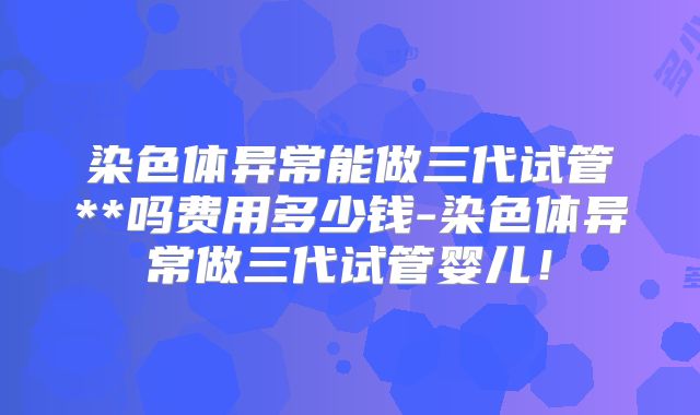 染色体异常能做三代试管**吗费用多少钱-染色体异常做三代试管婴儿！