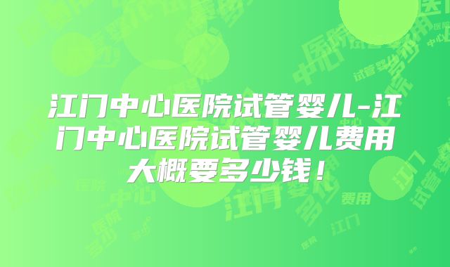 江门中心医院试管婴儿-江门中心医院试管婴儿费用大概要多少钱!