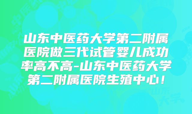 山东中医药大学第二附属医院做三代试管婴儿成功率高不高-山东中医药大学第二附属医院生殖中心！