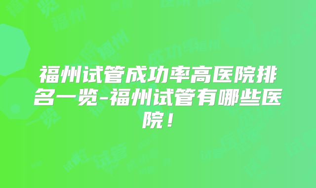 福州试管成功率高医院排名一览-福州试管有哪些医院!