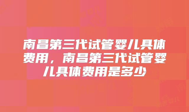南昌第三代试管婴儿具体费用,南昌第三代试管婴儿具体费用是多少