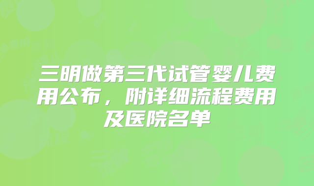 三明做第三代试管婴儿费用公布,附详细流程费用及医院名单