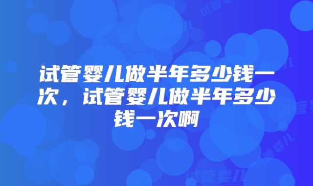试管婴儿做半年多少钱一次,试管婴儿做半年多少钱一次啊