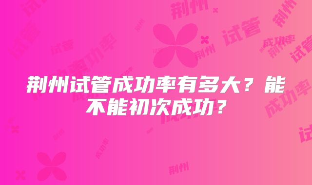 荆州试管成功率有多大？能不能初次成功？
