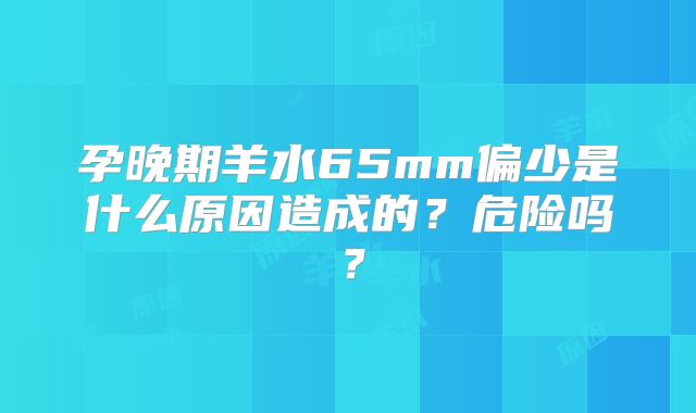 孕晚期羊水65mm偏少是什么原因造成的？危险吗？